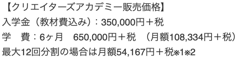 クリエイターズアカデミー販売価格。入学金（教材費込み）350,000円＋税、学費6ヶ月650,000円＋税、月額108,334円＋税と記載