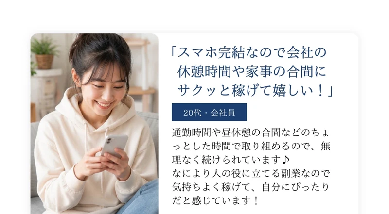 スマホ完結なので会社の休憩時間や家事の合間にサクッと稼げて嬉しい！という20代・会社員の声。通勤時間や昼休憩の合間などのちょっとした時間で取り組めるので無理なく続けられていますと書かれ、スマホを操作する女性の写真が添えられている