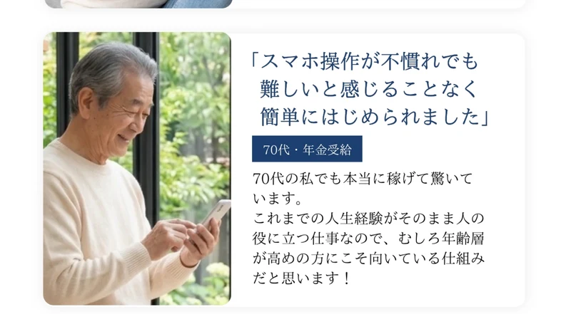 スマホ操作が不慣れでも難しいと感じることなく簡単にはじめられましたという70代・年金受給の声。70代の私でも本当に稼げて驚いています、これまでの人生経験がそのまま人の役に立つ仕事なので年齢層が高めの方にこそ向いている仕組みだと思います、という文章が顔写真つきで並んでいる