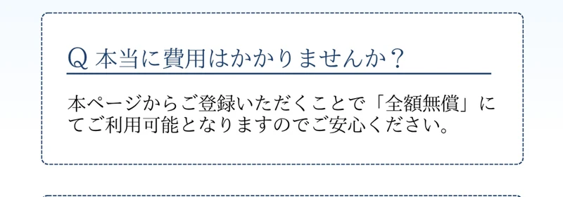 Q 本当に費用はかかりませんか？という質問に、本ページからご登録いただくことで「全額無償」にてご利用可能となりますのでご安心くださいと回答している広告ページのよくあるご質問