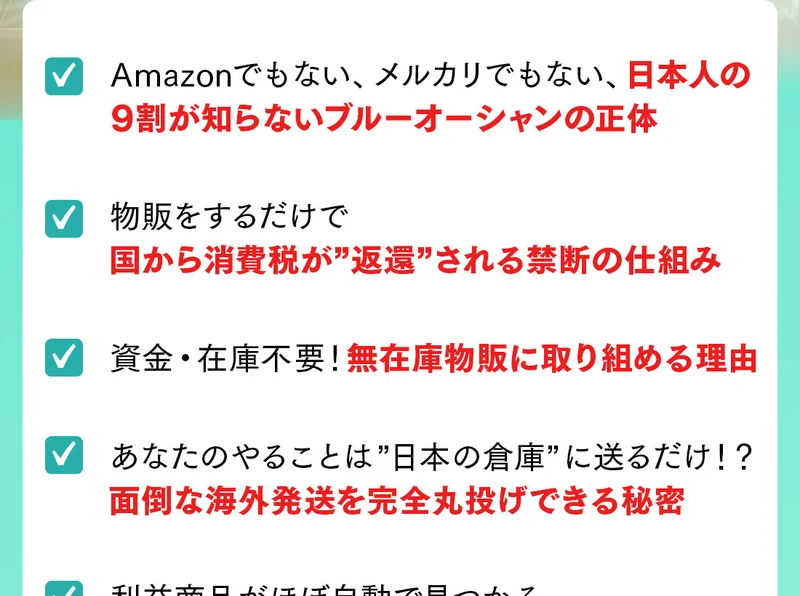 動画で得られる内容の一部として、日本人の9割が知らないブルーオーシャンの正体、物販をするだけで国から消費税が返還される禁断の仕組み、資金・在庫不要で無在庫物販に取り組める理由などが並ぶ