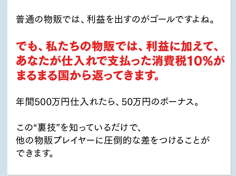 普通の物販では利益を出すのがゴールですよね、でも私たちの物販では利益に加えてあなたが仕入れで支払った消費税10%がまるまる国から返ってきます、年間500万円仕入れたら50万円のボーナス、この裏技を知っているだけでと書かれている